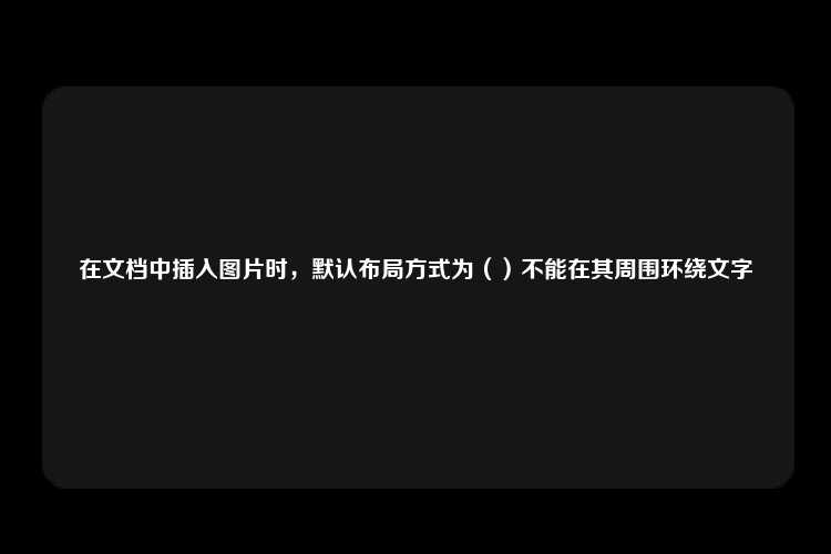 在文档中插入图片时，默认布局方式为（）不能在其周围环绕文字