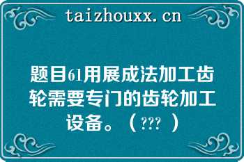 题目61用展成法加工齿轮需要专门的齿轮加工设备。（??? ）