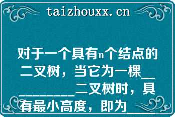 对于一个具有n个结点的二叉树，当它为一棵__________二叉树时，具有最小高度，即为__________当它为一棵单支树时具有__________高度，即为__________