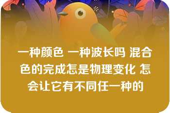 一种颜色 一种波长吗 混合色的完成怎是物理变化 怎会让它有不同任一种的