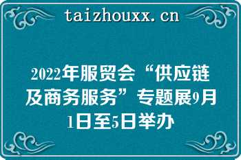 2022年服贸会“供应链及商务服务”专题展9月1日至5日举办