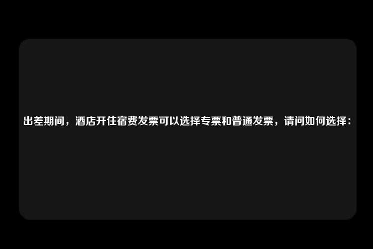 出差期间，酒店开住宿费发票可以选择专票和普通发票，请问如何选择：