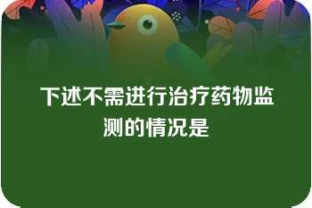 下述不需进行治疗药物监测的情况是