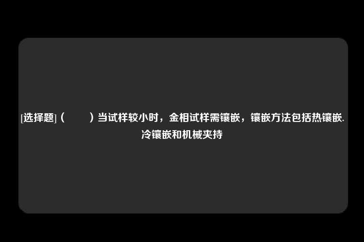 [选择题]（　　）当试样较小时，金相试样需镶嵌，镶嵌方法包括热镶嵌.冷镶嵌和机械夹持