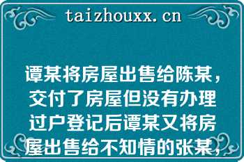 谭某将房屋出售给陈某，交付了房屋但没有办理过户登记后谭某又将房屋出售给不知情的张某，并办理了过户登记以下说法正确的是（）