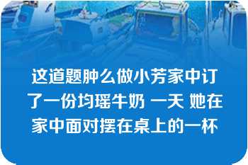 这道题肿么做小芳家中订了一份均瑶牛奶 一天 她在家中面对摆在桌上的一杯