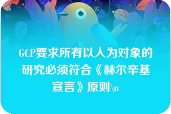 GCP要求所有以人为对象的研究必须符合《赫尔辛基宣言》原则\n