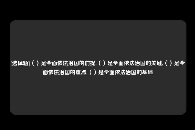 [选择题]（）是全面依法治国的前提,（）是全面依法治国的关键,（）是全面依法治国的重点,（）是全面依法治国的基础