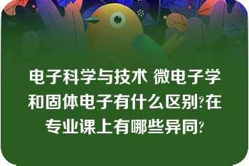 电子科学与技术 微电子学和固体电子有什么区别?在专业课上有哪些异同?