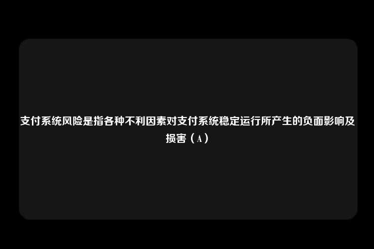 支付系统风险是指各种不利因素对支付系统稳定运行所产生的负面影响及损害（A）