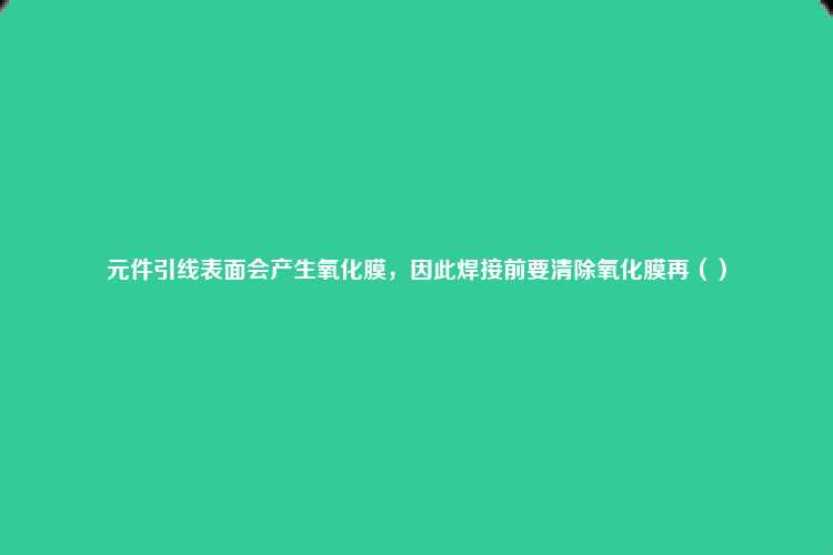 元件引线表面会产生氧化膜，因此焊接前要清除氧化膜再（）