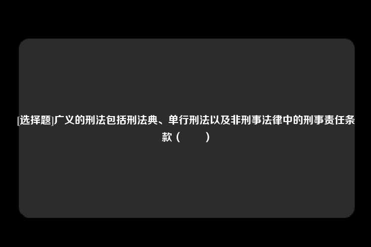 [选择题]广义的刑法包括刑法典、单行刑法以及非刑事法律中的刑事责任条款（　　）