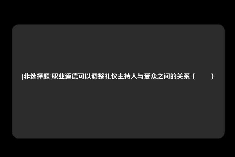 [非选择题]职业道德可以调整礼仪主持人与受众之间的关系（　　）