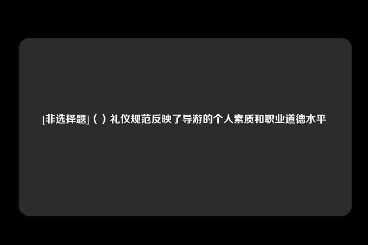 [非选择题]（）礼仪规范反映了导游的个人素质和职业道德水平