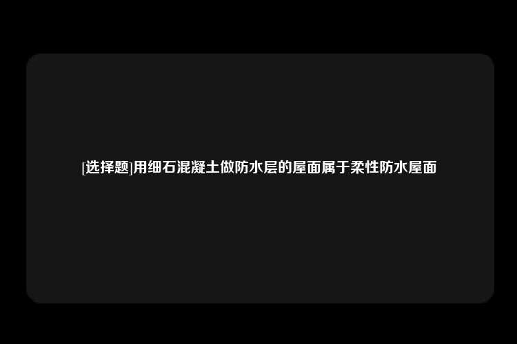 [选择题]用细石混凝土做防水层的屋面属于柔性防水屋面