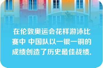 在伦敦奥运会花样游泳比赛中 中国队以一银一铜的成绩创造了历史最佳战绩．