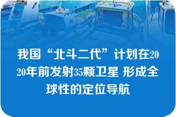 我国“北斗二代”计划在2020年前发射35颗卫星 形成全球性的定位导航