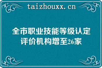 全市职业技能等级认定评价机构增至26家