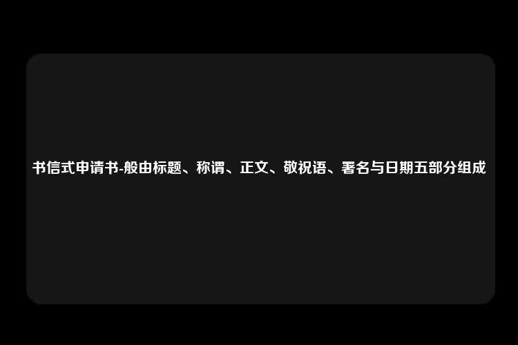 书信式申请书-般由标题、称谓、正文、敬祝语、署名与日期五部分组成