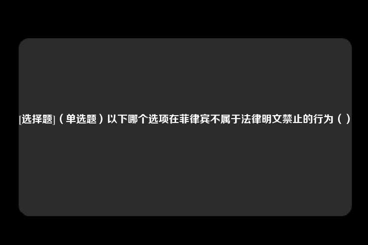 [选择题]（单选题）以下哪个选项在菲律宾不属于法律明文禁止的行为（）