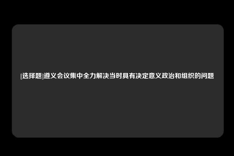 [选择题]遵义会议集中全力解决当时具有决定意义政治和组织的问题