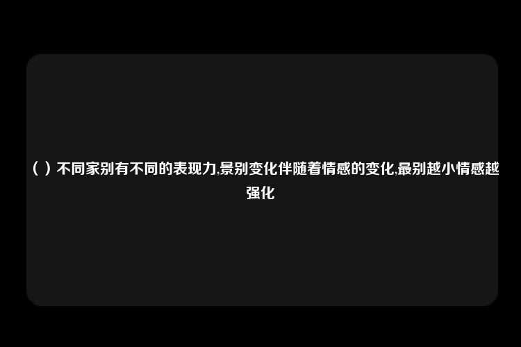 （）不同家别有不同的表现力,景别变化伴随着情感的变化,最别越小情感越强化