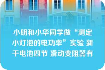 小明和小华同学做“测定小灯泡的电功率”实验 新干电池四节 滑动变阻器有