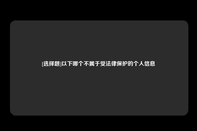 [选择题]以下哪个不属于受法律保护的个人信息