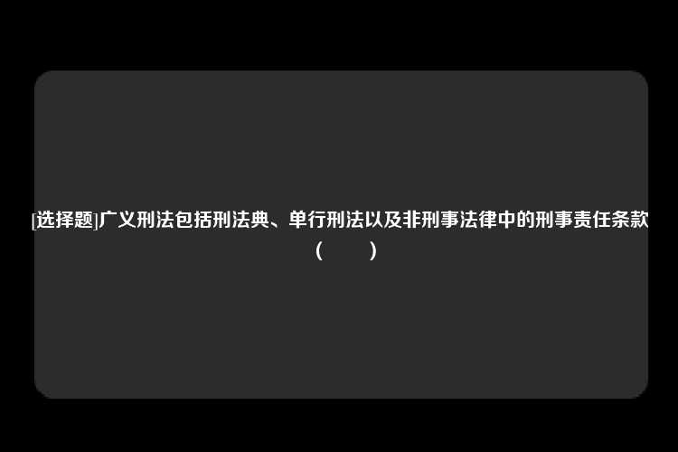 [选择题]广义刑法包括刑法典、单行刑法以及非刑事法律中的刑事责任条款（　　）