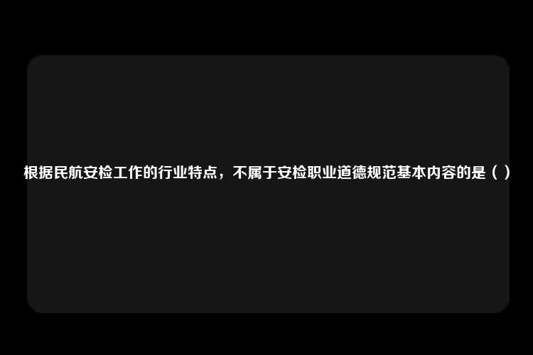 根据民航安检工作的行业特点，不属于安检职业道德规范基本内容的是（）