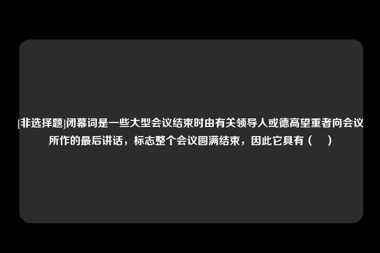 [非选择题]闭幕词是一些大型会议结束时由有关领导人或德高望重者向会议所作的最后讲话，标志整个会议圆满结束，因此它具有（　）