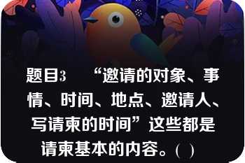 题目3    “邀请的对象、事情、时间、地点、邀请人、写请柬的时间”这些都是请柬基本的内容。(  )  