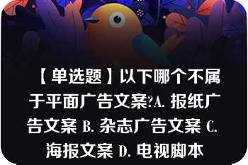 【单选题】以下哪个不属于平面广告文案?A. 报纸广告文案 B. 杂志广告文案 C. 海报文案 D. 电视脚本