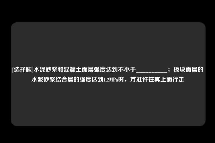 [选择题]水泥砂浆和混凝土面层强度达到不小于__________；板块面层的水泥砂浆结合层的强度达到1.2MPa时，方准许在其上面行走