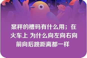 案秤的槽码有什么用；在火车上 为什么向左向右向前向后跳距离都一样 