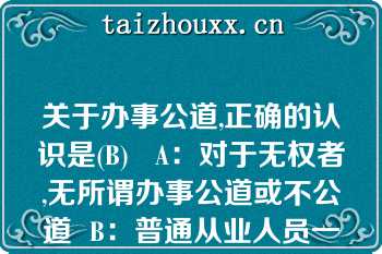 关于办事公道,正确的认识是(B)   A：对于无权者,无所谓办事公道或不公道  B：普通从业人员一般难以做到办事公道  C：同事之间也存在办事公道或不公道的问题  D：办事公道与否并没有严格标准  