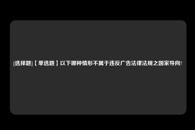 [选择题]【单选题】以下哪种情形不属于违反广告法律法规之国家导向?