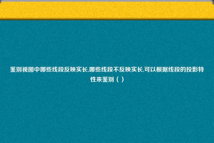 鉴别视图中哪些线段反映实长,哪些线段不反映实长,可以根据线段的投影特性来鉴别（）