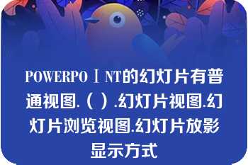 POWERPOⅠNT的幻灯片有普通视图.（）.幻灯片视图.幻灯片浏览视图.幻灯片放影显示方式