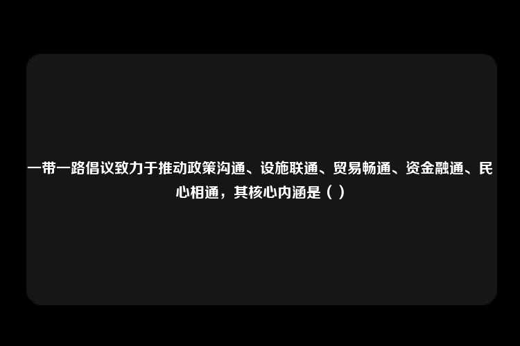 一带一路倡议致力于推动政策沟通、设施联通、贸易畅通、资金融通、民心相通，其核心内涵是（）