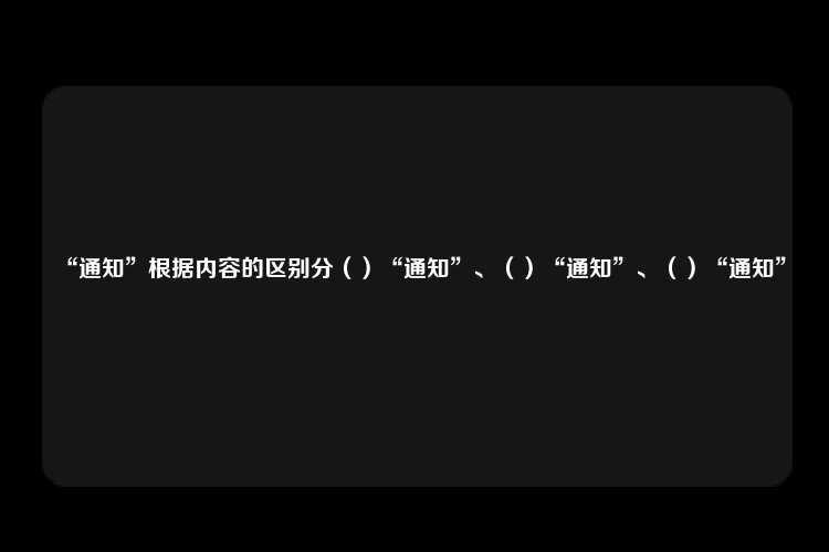 “通知”根据内容的区别分（）“通知”、（）“通知”、（）“通知”