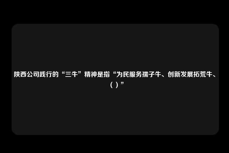 陕西公司践行的“三牛”精神是指“为民服务孺子牛、创新发展拓荒牛、（）”