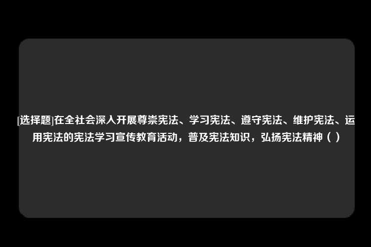 [选择题]在全社会深入开展尊崇宪法、学习宪法、遵守宪法、维护宪法、运用宪法的宪法学习宣传教育活动，普及宪法知识，弘扬宪法精神（）