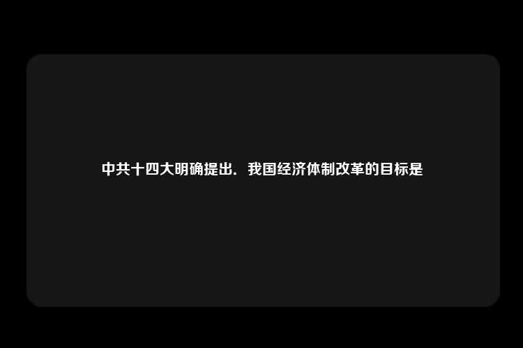 中共十四大明确提出．我国经济体制改革的目标是