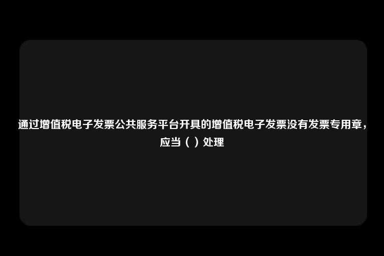 通过增值税电子发票公共服务平台开具的增值税电子发票没有发票专用章，应当（）处理