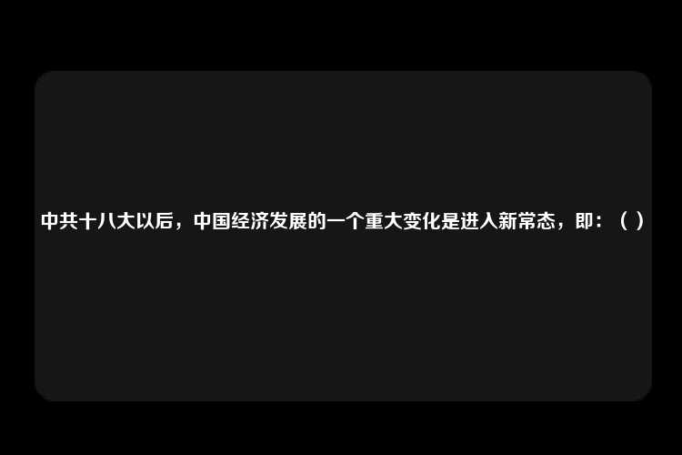 中共十八大以后，中国经济发展的一个重大变化是进入新常态，即：（）