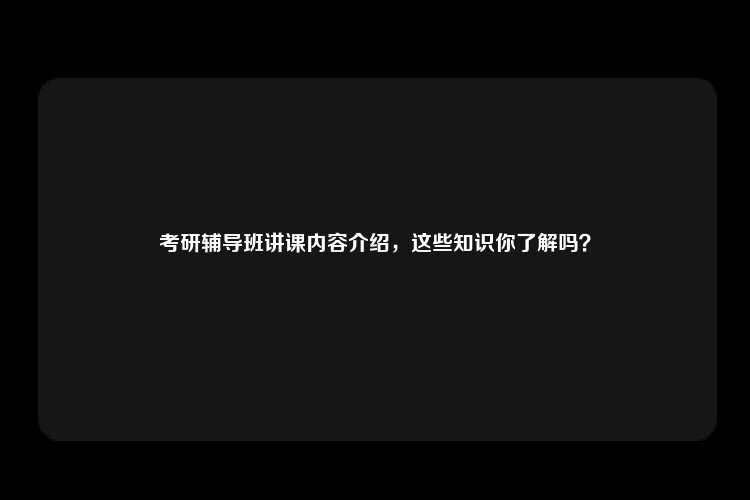 考研辅导班讲课内容介绍，这些知识你了解吗？