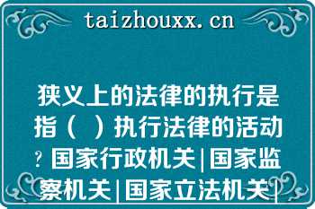 狭义上的法律的执行是指（ ）执行法律的活动? 国家行政机关|国家监察机关|国家立法机关|国家司法机关