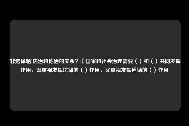 [非选择题]法治和德治的关系？①国家和社会治理需要（）和（）共同发挥作用，既重视发挥法律的（）作用，又重视发挥道德的（）作用