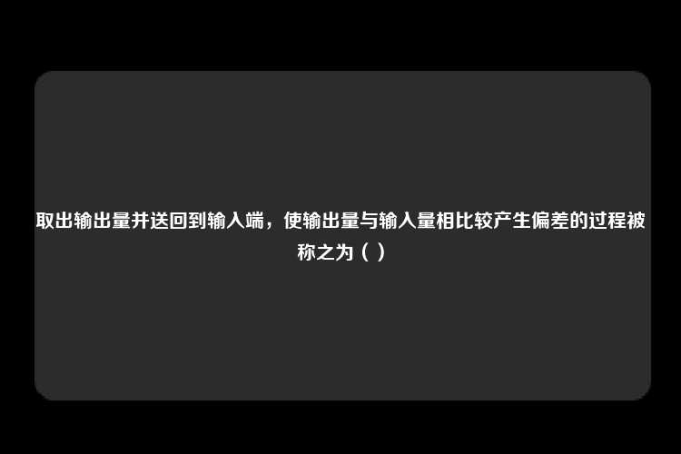 取出输出量并送回到输入端，使输出量与输入量相比较产生偏差的过程被称之为（）